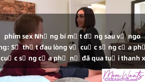 phim sex Những bí mật đằng sau vẻ ngoài gái già dâm đãng: Sự thật đau lòng về cuộc sống của phụ nữ đã qua tuổi thanh xuân