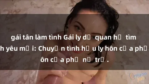 gái tân làm tình Gái ly dị quan hệ tìm kiếm tình yêu mới: Chuyện tình hậu ly hôn của phụ nữ trẻ.