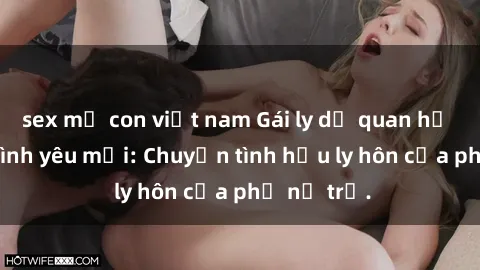 sex mẹ con việt nam Gái ly dị quan hệ tìm kiếm tình yêu mới: Chuyện tình hậu ly hôn của phụ nữ trẻ.
