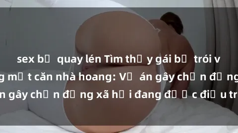 sex bị quay lén Tìm thấy gái bị trói và bị hiếp dâm trong một căn nhà hoang: Vụ án gây chấn động xã hội đang được điều tra vào.