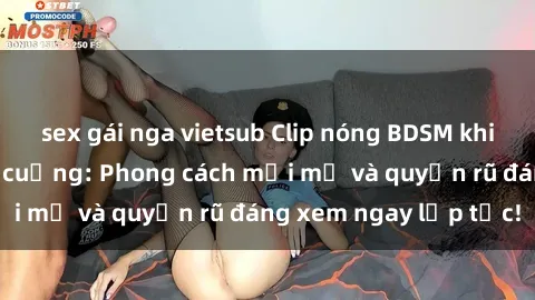 sex gái nga vietsub Clip nóng BDSM khiến người xem phát cuồng: Phong cách mới mẻ và quyến rũ đáng xem ngay lập tức!