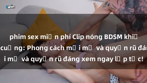phim sex miễn phí Clip nóng BDSM khiến người xem phát cuồng: Phong cách mới mẻ và quyến rũ đáng xem ngay lập tức!