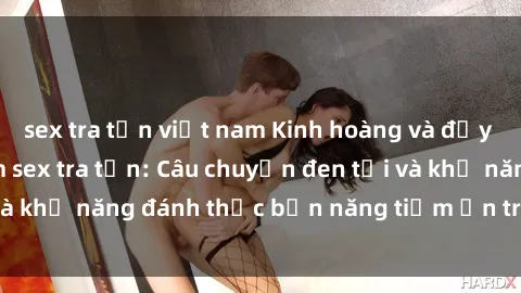 sex tra tấn việt nam Kinh hoàng và đầy kích thích với phim sex tra tấn: Câu chuyện đen tối và khả năng đánh thức bản năng tiềm ẩn trong con người