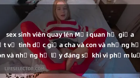 sex sinh viên quay lén Mối quan hệ giữa cha và con: Sự thật về tình dục giữa cha và con và những hệ lụy đáng sợ khi vi phạm luật pháp.