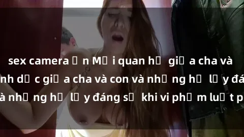 sex camera ẩn Mối quan hệ giữa cha và con: Sự thật về tình dục giữa cha và con và những hệ lụy đáng sợ khi vi phạm luật pháp.