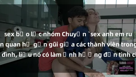 sex bạo lực nhóm Chuyện `sex anh em ruột` - Đề cập đến quan hệ gần gũi giữa các thành viên trong gia đình, liệu nó có làm ảnh hưởng đến tình cảm gia đình hay không?