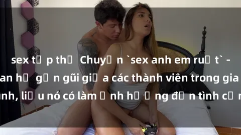 sex tập thể Chuyện `sex anh em ruột` - Đề cập đến quan hệ gần gũi giữa các thành viên trong gia đình, liệu nó có làm ảnh hưởng đến tình cảm gia đình hay không?