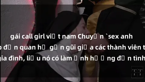 gái call girl việt nam Chuyện `sex anh em ruột` - Đề cập đến quan hệ gần gũi giữa các thành viên trong gia đình, liệu nó có làm ảnh hưởng đến tình cảm gia đình hay không?
