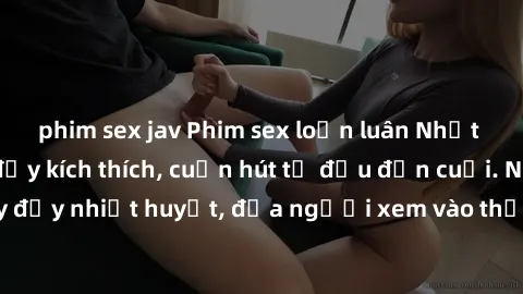 phim sex jav Phim sex loạn luân Nhật Bản: Hành động đầy kích thích, cuốn hút từ đầu đến cuối. Những cảnh quay đầy nhiệt huyết, đưa người xem vào thế giới độc đáo của tình thân. Đừng bỏ lỡ!