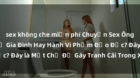 sex không che miễn phí Chuyện Sex Ông Cháu: Mối Quan Hệ Gia Đình Hay Hành Vi Phạm Đạo Đức? Đây là Một Chủ Đề Gây Tranh Cãi Trong Xã Hội Hiện Nay.