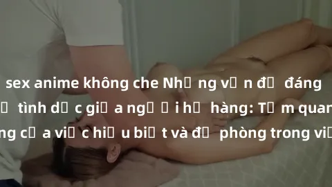 sex anime không che Những vấn đề đáng quan tâm về quan hệ tình dục giữa người họ hàng: Tầm quan trọng của việc hiểu biết và đề phòng trong việc tiếp xúc trong gia đình.