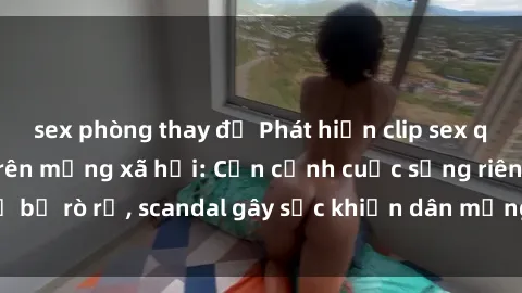 sex phòng thay đồ Phát hiện clip sex quay lén hot nhất trên mạng xã hội: Cận cảnh cuộc sống riêng tư bị rò rỉ, scandal gây sốc khiến dân mạng không khỏi bàng hoàng