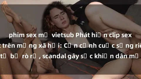 phim sex mỹ vietsub Phát hiện clip sex quay lén hot nhất trên mạng xã hội: Cận cảnh cuộc sống riêng tư bị rò rỉ, scandal gây sốc khiến dân mạng không khỏi bàng hoàng