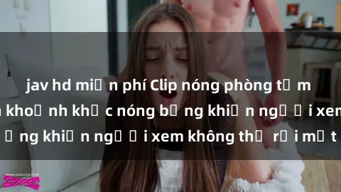 jav hd miễn phí Clip nóng phòng tắm gây sốt: Cận cảnh khoảnh khắc nóng bỏng khiến người xem không thể rời mắt