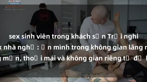 sex sinh viên trong khách sạn Trải nghiệm độc đáo tại sex nhà nghỉ: ẩn mình trong không gian lãng mạn, thoải mái và không gian riêng tư để khuấy động tình ái.