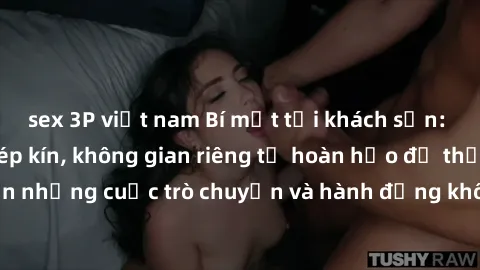 sex 3P việt nam Bí mật tại khách sạn: Phòng quay lén khép kín, không gian riêng tư hoàn hảo để thực hiện những cuộc trò chuyện và hành động không bị người khác phát hiện.
