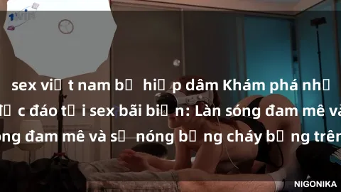 sex việt nam bị hiếp dâm Khám phá những trải nghiệm độc đáo tại sex bãi biển: Làn sóng đam mê và sự nóng bỏng cháy bỏng trên cát trắng