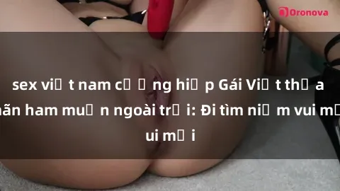 sex việt nam cưỡng hiếp Gái Việt thỏa mãn ham muốn ngoài trời: Đi tìm niềm vui mới