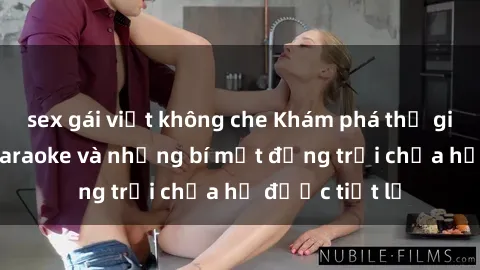 sex gái việt không che Khám phá thế giới sex quán karaoke và những bí mật động trời chưa hề được tiết lộ