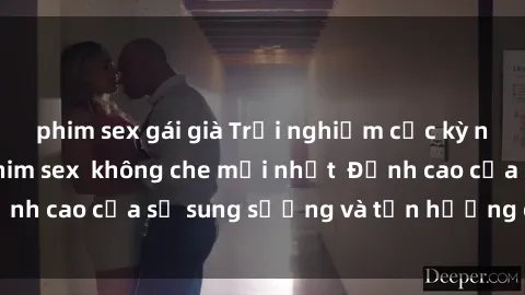 phim sex gái già Trải nghiệm cực kỳ nóng bỏng trong phim sex  không che mới nhất  Đỉnh cao của sự sung sướng và tận hưởng chân thật