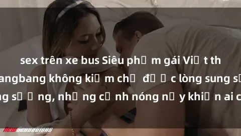 sex trên xe bus Siêu phẩm gái Việt tham gia trong buổi gangbang không kiềm chế được lòng sung sướng, những cảnh nóng nảy khiến ai cũng phải mãn nhãn
