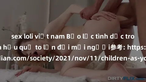 sex loli việt nam Bạo lực tình dục trong nhóm: nguy cơ và hậu quả to lớn đối mọi người参考: https://www.theguardian.com/society/2021/nov/11/children-as-young-as-four-are-being-sexually-abused-by-groups-