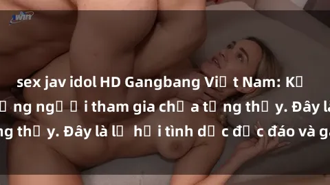 sex jav idol HD Gangbang Việt Nam: Kỷ lục mới với số lượng người tham gia chưa từng thấy. Đây là lễ hội tình dục độc đáo và gây sốc.