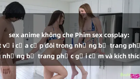 sex anime không che Phim sex cosplay: Trải nghiệm tuyệt vời của cặp đôi trong những bộ trang phục gợi cảm và kích thích