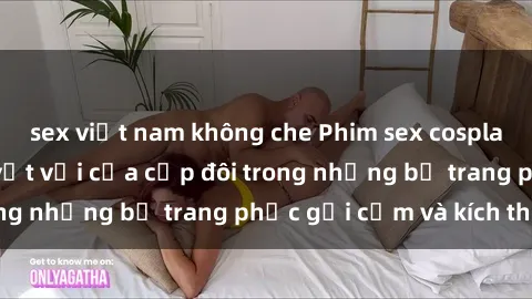 sex việt nam không che Phim sex cosplay: Trải nghiệm tuyệt vời của cặp đôi trong những bộ trang phục gợi cảm và kích thích