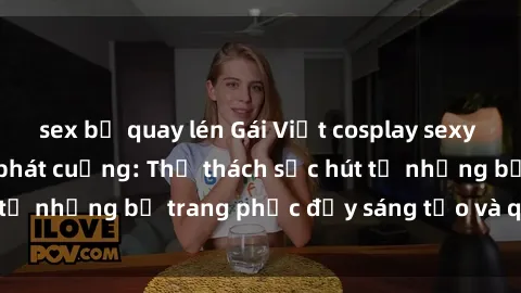 sex bị quay lén Gái Việt cosplay sexy khiến fan hâm mộ phát cuồng: Thử thách sức hút từ những bộ trang phục đầy sáng tạo và quyến rũ!