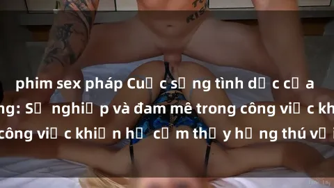 phim sex pháp Cuộc sống tình dục của nhân viên văn phòng: Sự nghiệp và đam mê trong công việc khiến họ cảm thấy hứng thú với tình dục?