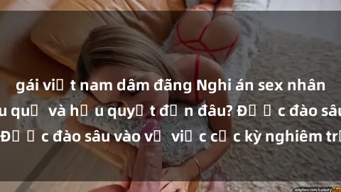 gái việt nam dâm đãng Nghi án sex nhân viên nhà hàng: Hậu quả và hậu quyết đến đâu? Được đào sâu vào vụ việc cực kỳ nghiêm trọng này.