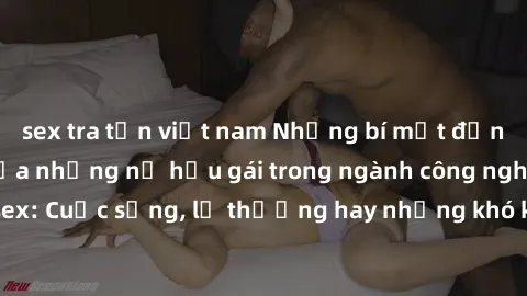 sex tra tấn việt nam Những bí mật đằng sau cuộc sống của những nữ hầu gái trong ngành công nghiệp sex: Cuộc sống, lẽ thường hay những khó khăn mà họ phải đối mặt.