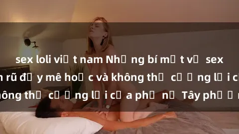 sex loli việt nam Những bí mật về sex gái Tây: Sự quyến rũ đầy mê hoặc và không thể cưỡng lại của phụ nữ Tây phương