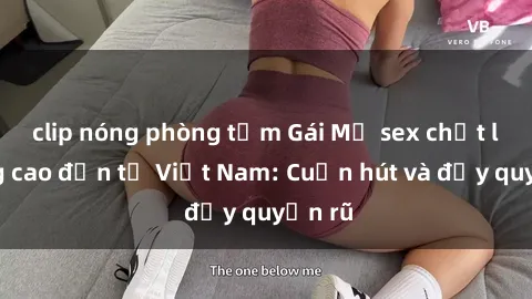 clip nóng phòng tắm Gái Mỹ sex chất lượng cao đến từ Việt Nam: Cuốn hút và đầy quyến rũ