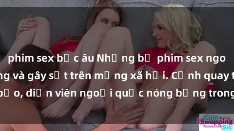 phim sex bắc âu Những bộ phim sex ngoại quốc nổi tiếng và gây sốt trên mạng xã hội. Cảnh quay táo bạo, diễn viên ngoại quốc nóng bỏng trong các tác phẩm đỉnh cao.