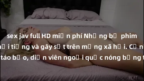 sex jav full HD miễn phí Những bộ phim sex ngoại quốc nổi tiếng và gây sốt trên mạng xã hội. Cảnh quay táo bạo, diễn viên ngoại quốc nóng bỏng trong các tác phẩm đỉnh cao.