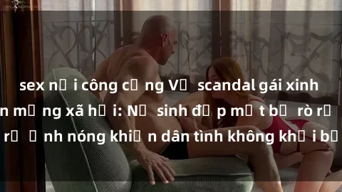sex nơi công cộng Vụ scandal gái xinh lộ hàng gây sốt trên mạng xã hội: Nữ sinh đẹp mắt bị rò rỉ ảnh nóng khiến dân tình không khỏi bất ngờ và phẫn nộ!