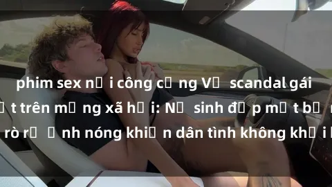 phim sex nơi công cộng Vụ scandal gái xinh lộ hàng gây sốt trên mạng xã hội: Nữ sinh đẹp mắt bị rò rỉ ảnh nóng khiến dân tình không khỏi bất ngờ và phẫn nộ!
