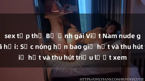 sex tập thể Bộ ảnh gái Việt Nam nude gây sốt mạng xã hội: Sắc nóng hơn bao giờ hết và thu hút triệu lượt xem