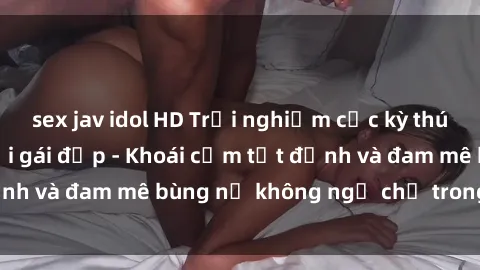 sex jav idol HD Trải nghiệm cực kỳ thú vị khi làm tình với gái đẹp - Khoái cảm tột đỉnh và đam mê bùng nổ không ngờ chỉ trong một đêm!