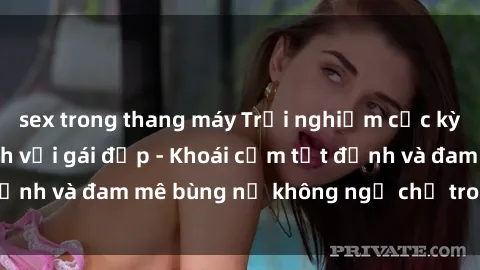 sex trong thang máy Trải nghiệm cực kỳ thú vị khi làm tình với gái đẹp - Khoái cảm tột đỉnh và đam mê bùng nổ không ngờ chỉ trong một đêm!