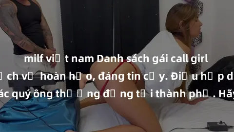 milf việt nam Danh sách gái call girl vip chất lượng, dịch vụ hoàn hảo, đáng tin cậy. Điều hấp dẫn cho các quý ông thượng đẳng tại thành phố. Hãy nhấc máy và đặt lịch ngay!
