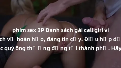 phim sex 3P Danh sách gái call girl vip chất lượng, dịch vụ hoàn hảo, đáng tin cậy. Điều hấp dẫn cho các quý ông thượng đẳng tại thành phố. Hãy nhấc máy và đặt lịch ngay!