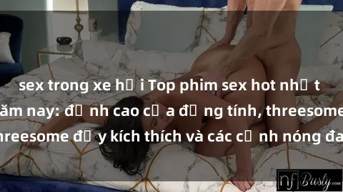 sex trong xe hơi Top phim sex hot nhất không thể bỏ lỡ năm nay: đỉnh cao của đồng tính, threesome đầy kích thích và các cảnh nóng đang gây sốt!