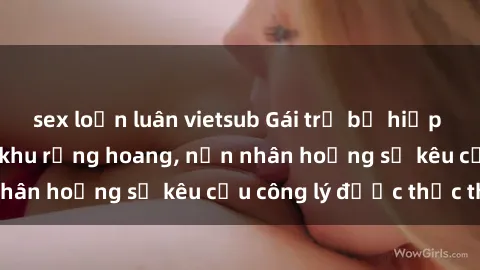 sex loạn luân vietsub Gái trẻ bị hiếp dâm bạo lực trong khu rừng hoang, nạn nhân hoảng sợ kêu cầu công lý được thực thi