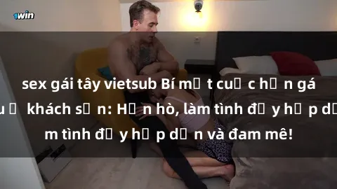 sex gái tây vietsub Bí mật cuộc hẹn gái Việt lần đầu ở khách sạn: Hẹn hò, làm tình đầy hấp dẫn và đam mê!