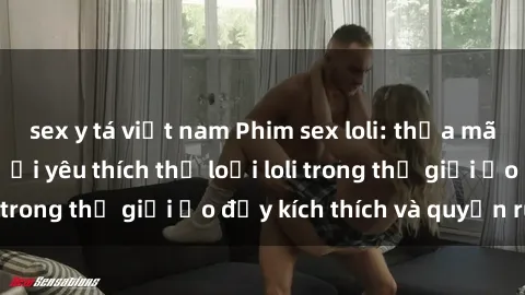 sex y tá việt nam Phim sex loli: thỏa mãn đam mê của người yêu thích thể loại loli trong thế giới ảo đầy kích thích và quyến rũ.