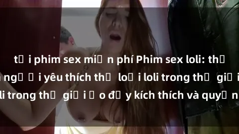 tải phim sex miễn phí Phim sex loli: thỏa mãn đam mê của người yêu thích thể loại loli trong thế giới ảo đầy kích thích và quyến rũ.