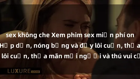 sex không che Xem phim sex miễn phí online ngay tại đây – Hấp dẫn, nóng bỏng và đầy lôi cuốn, thỏa mãn mọi người và thú vui của bạn!